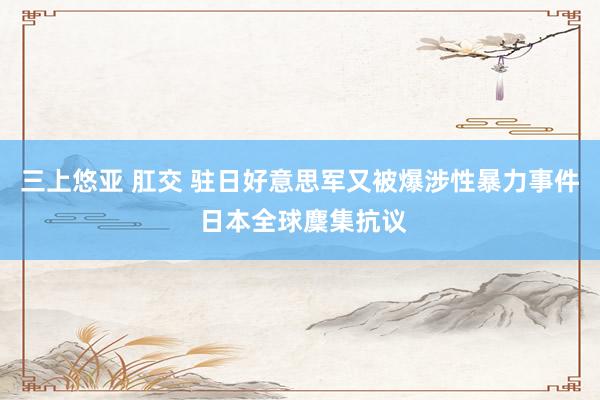 三上悠亚 肛交 驻日好意思军又被爆涉性暴力事件 日本全球麇集抗议