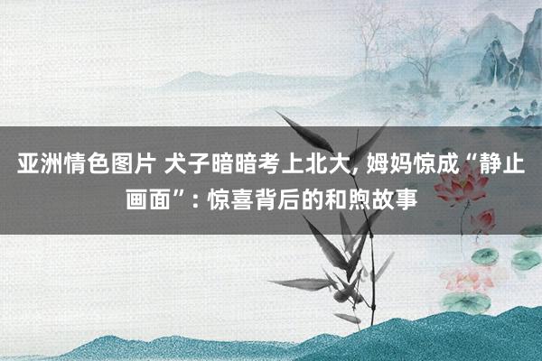 亚洲情色图片 犬子暗暗考上北大, 姆妈惊成“静止画面”: 惊喜背后的和煦故事