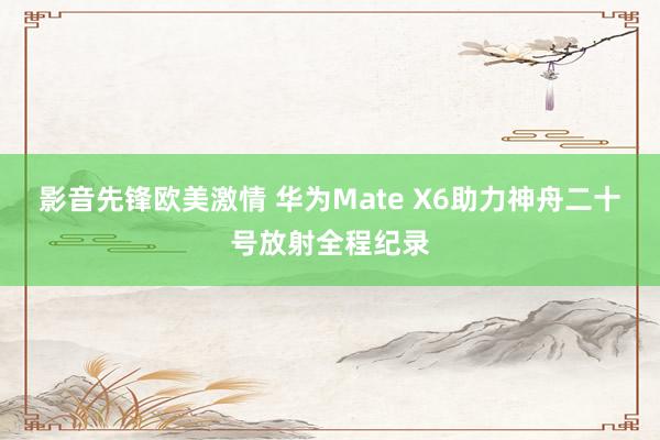 影音先锋欧美激情 华为Mate X6助力神舟二十号放射全程纪录