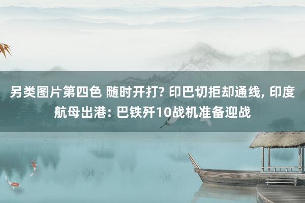 另类图片第四色 随时开打? 印巴切拒却通线, 印度航母出港: 巴铁歼10战机准备迎战