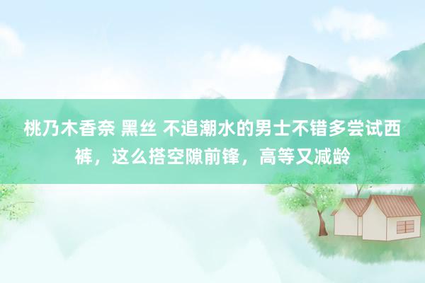 桃乃木香奈 黑丝 不追潮水的男士不错多尝试西裤，这么搭空隙前锋，高等又减龄