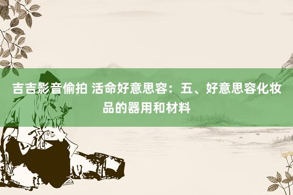 吉吉影音偷拍 活命好意思容：五、好意思容化妆品的器用和材料