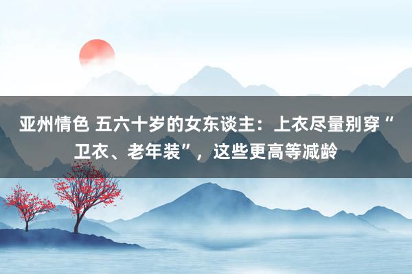 亚州情色 五六十岁的女东谈主：上衣尽量别穿“卫衣、老年装”，这些更高等减龄