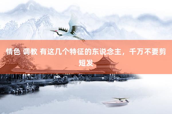 情色 调教 有这几个特征的东说念主，千万不要剪短发