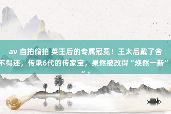 av 自拍偷拍 英王后的专属冠冕！王太后戴了舍不得还，传承6代的传家宝，果然被改得“焕然一新”！