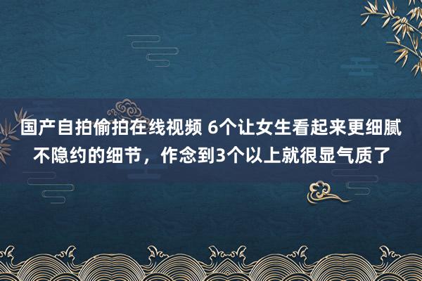国产自拍偷拍在线视频 6个让女生看起来更细腻不隐约的细节，作念到3个以上就很显气质了