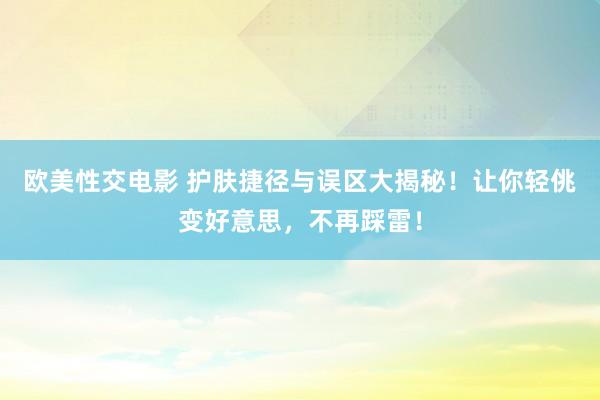 欧美性交电影 护肤捷径与误区大揭秘！让你轻佻变好意思，不再踩雷！
