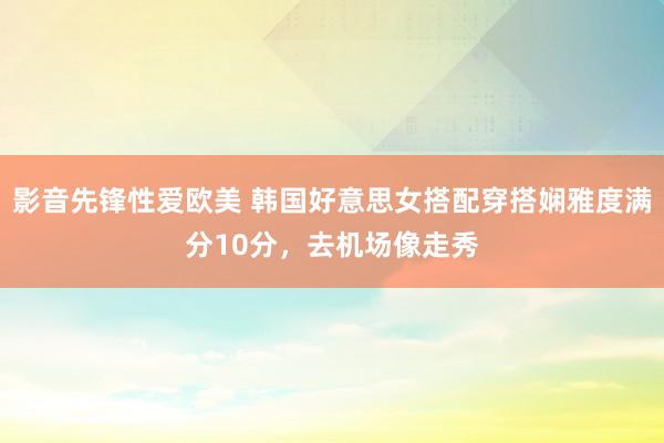 影音先锋性爱欧美 韩国好意思女搭配穿搭娴雅度满分10分，去机场像走秀