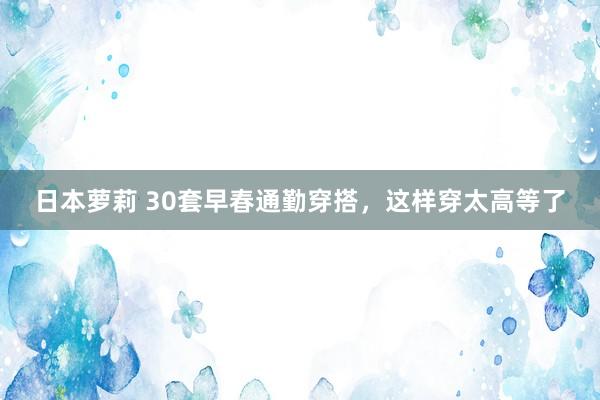 日本萝莉 30套早春通勤穿搭，这样穿太高等了