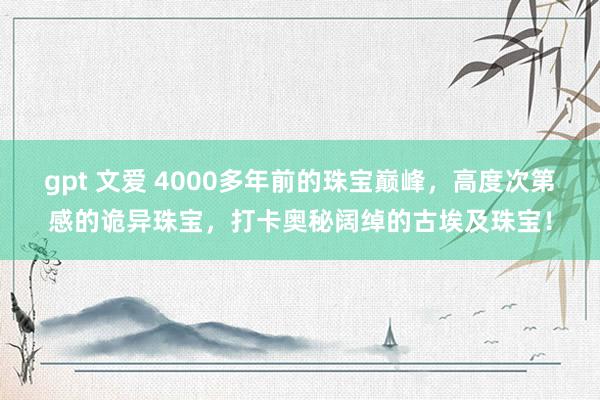 gpt 文爱 4000多年前的珠宝巅峰，高度次第感的诡异珠宝，打卡奥秘阔绰的古埃及珠宝！
