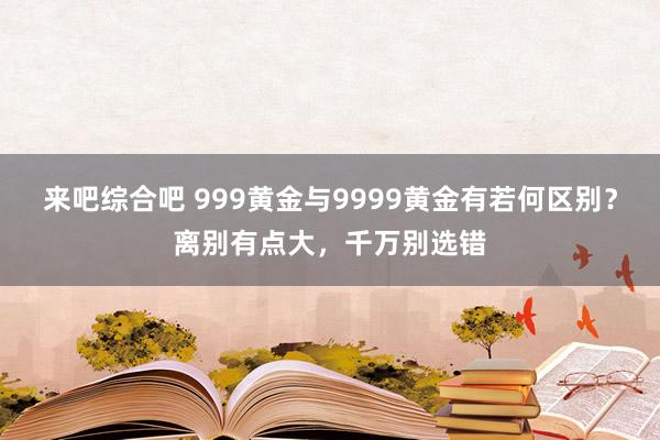 来吧综合吧 999黄金与9999黄金有若何区别？离别有点大，千万别选错