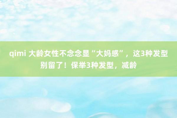 qimi 大龄女性不念念显“大妈感”，这3种发型别留了！保举3种发型，减龄