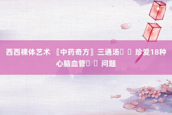 西西裸体艺术 〖中药奇方〗三通汤♨️珍爱18种心脑血管♨️问题