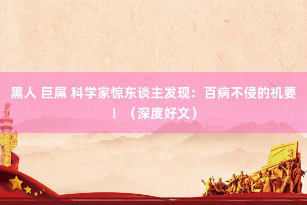 黑人 巨屌 科学家惊东谈主发现：百病不侵的机要！（深度好文）