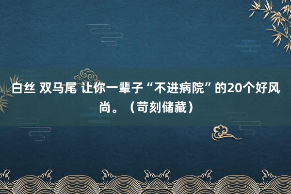 白丝 双马尾 让你一辈子“不进病院”的20个好风尚。（苛刻储藏）