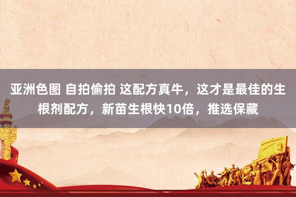 亚洲色图 自拍偷拍 这配方真牛，这才是最佳的生根剂配方，新苗生根快10倍，推选保藏