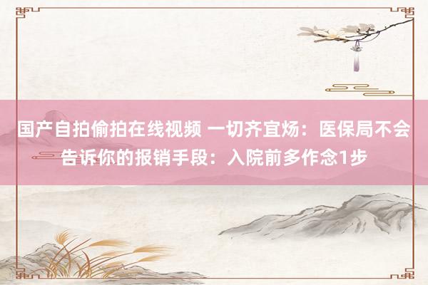 国产自拍偷拍在线视频 一切齐宜炀:医保局不会告诉你的报销手段:入院前多作念1步