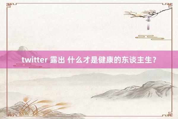 twitter 露出 什么才是健康的东谈主生？
