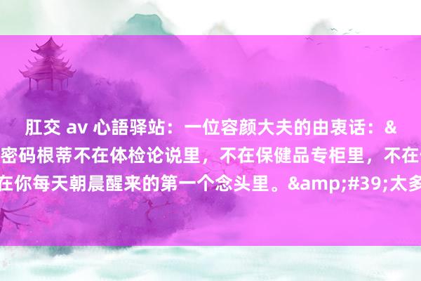 肛交 av 心語驿站:一位容颜大夫的由衷话:'健康长命的密码根蒂不在体检论说里,不在保健品专柜里,不在健身房器械上,而在你每天朝晨醒来的第一个念头里。'太多东谈主把养生当数学题,谋略卵白质克数、计较睡觉分钟数、