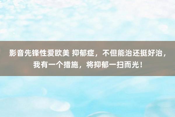 影音先锋性爱欧美 抑郁症，不但能治还挺好治，我有一个措施，将抑郁一扫而光！