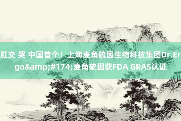 肛交 哭 中国首个！上海麦角硫因生物科技集团Dr.Ergo&#174;麦角硫因获FDA GRAS认证