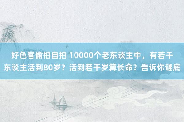 好色客偷拍自拍 10000个老东谈主中，有若干东谈主活到80岁？活到若干岁算长命？告诉你谜底