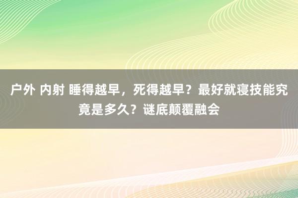 户外 内射 睡得越早，死得越早？最好就寝技能究竟是多久？谜底颠覆融会