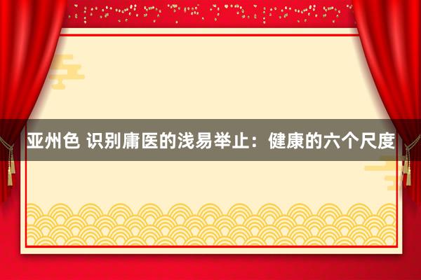 亚州色 识别庸医的浅易举止：健康的六个尺度