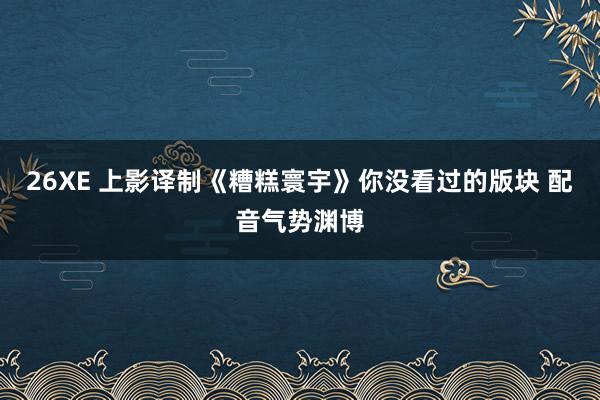 26XE 上影译制《糟糕寰宇》你没看过的版块 配音气势渊博
