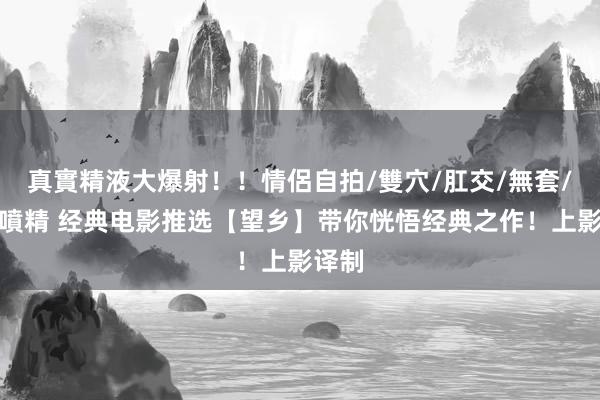 真實精液大爆射！！情侶自拍/雙穴/肛交/無套/大量噴精 经典电影推选【望乡】带你恍悟经典之作！上影译制