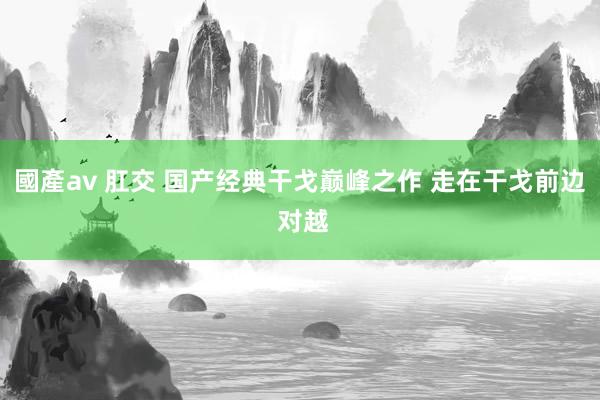 國產av 肛交 国产经典干戈巅峰之作 走在干戈前边 对越