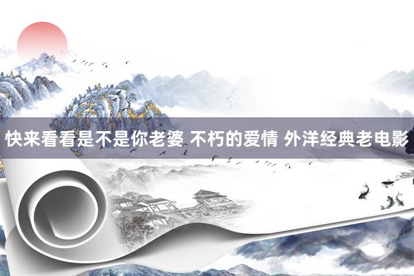 快来看看是不是你老婆 不朽的爱情 外洋经典老电影
