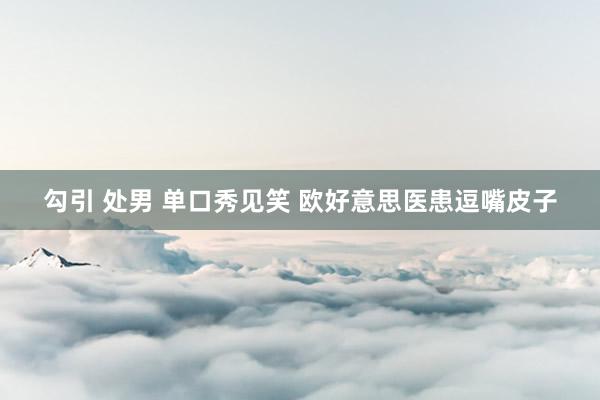 勾引 处男 单口秀见笑 欧好意思医患逗嘴皮子