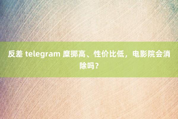 反差 telegram 糜掷高、性价比低，电影院会消除吗？