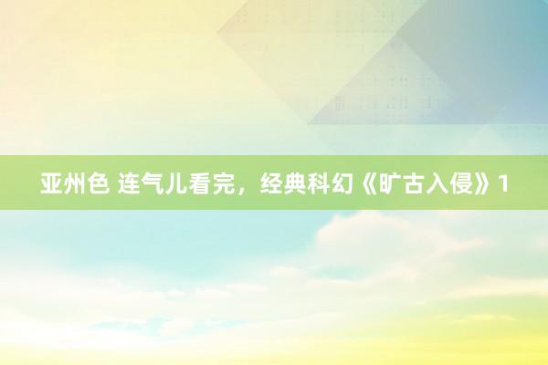 亚州色 连气儿看完，经典科幻《旷古入侵》1