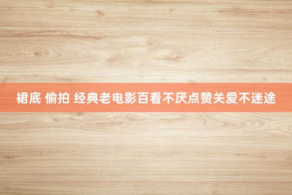 裙底 偷拍 经典老电影百看不厌点赞关爱不迷途