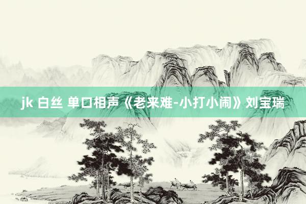 jk 白丝 单口相声《老来难-小打小闹》刘宝瑞