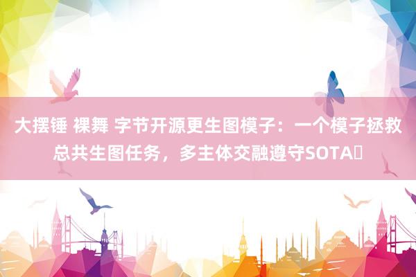 大摆锤 裸舞 字节开源更生图模子：一个模子拯救总共生图任务，多主体交融遵守SOTA​