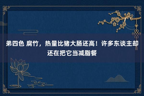 弟四色 腐竹，热量比猪大肠还高！许多东谈主却还在把它当减脂餐