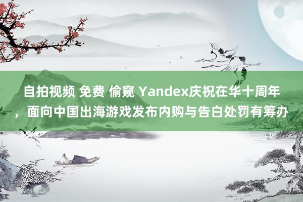 自拍视频 免费 偷窥 Yandex庆祝在华十周年，面向中国出海游戏发布内购与告白处罚有筹办