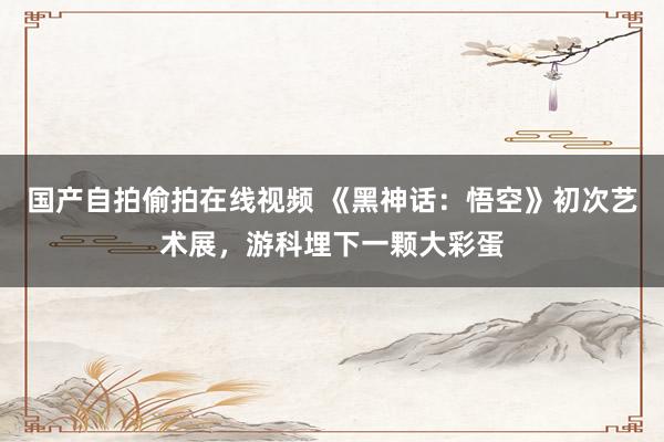 国产自拍偷拍在线视频 《黑神话：悟空》初次艺术展，游科埋下一颗大彩蛋