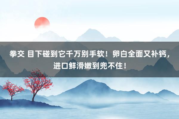 拳交 目下碰到它千万别手软！卵白全面又补钙，进口鲜滑嫩到兜不住！