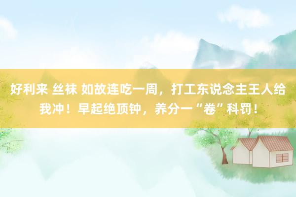 好利来 丝袜 如故连吃一周，打工东说念主王人给我冲！早起绝顶钟，养分一“卷”科罚！