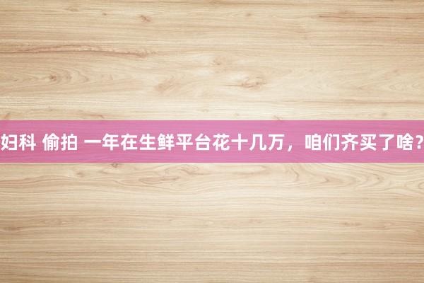 妇科 偷拍 一年在生鲜平台花十几万，咱们齐买了啥？