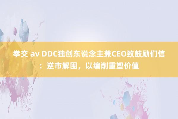 拳交 av DDC独创东说念主兼CEO致鼓励们信：逆市解围，以编削重塑价值