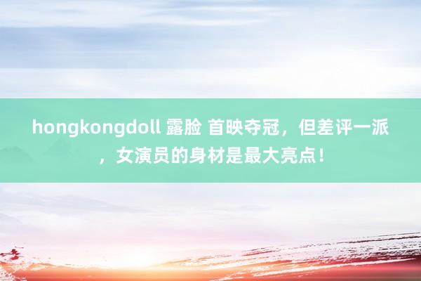hongkongdoll 露脸 首映夺冠，但差评一派，女演员的身材是最大亮点！
