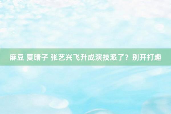 麻豆 夏晴子 张艺兴飞升成演技派了？别开打趣