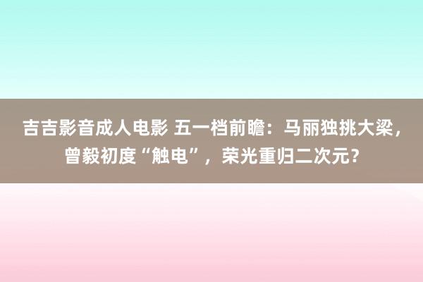 吉吉影音成人电影 五一档前瞻：马丽独挑大梁，曾毅初度“触电”，荣光重归二次元？