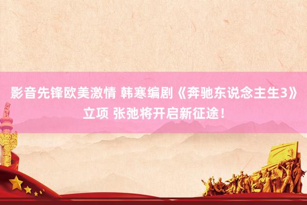 影音先锋欧美激情 韩寒编剧《奔驰东说念主生3》立项 张弛将开启新征途！