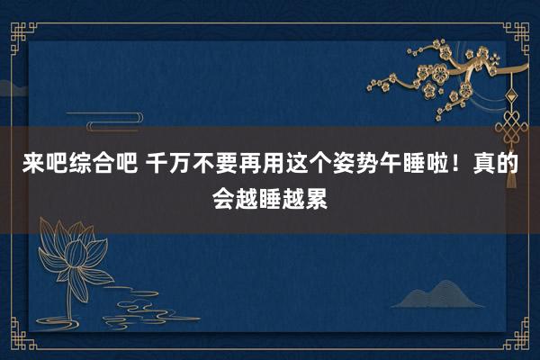 来吧综合吧 千万不要再用这个姿势午睡啦！真的会越睡越累